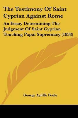 The Testimony Of Saint Cyprian Against Rome: An Essay Determining The Judgment Of Saint Cyprian Touching Papal Supremacy (1838) on Paperback by George Ayliffe Poole