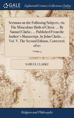 Sermons on the Following Subjects, Viz. the Miraculous Birth of Christ. ... by Samuel Clarke, ... Published from the Author's Manuscript, by John Clarke, ... Vol. V. the Second Edition, Corrected. of 10; Volume 5 by Samuel Clarke image