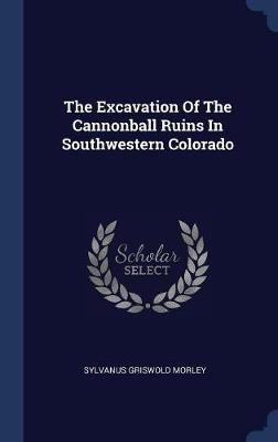 The Excavation of the Cannonball Ruins in Southwestern Colorado on Hardback by Sylvanus Griswold Morley