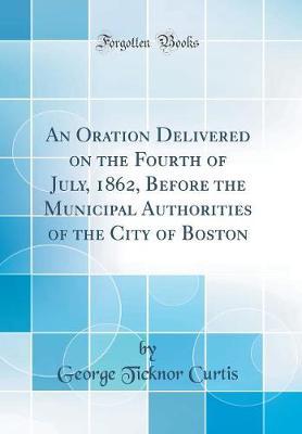 An Oration Delivered on the Fourth of July, 1862, Before the Municipal Authorities of the City of Boston (Classic Reprint) by George Ticknor Curtis image