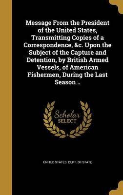 Message from the President of the United States, Transmitting Copies of a Correspondence, &C. Upon the Subject of the Capture and Detention, by British Armed Vessels, of American Fishermen, During the Last Season .. image