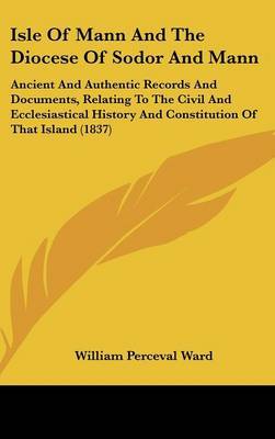 Isle Of Mann And The Diocese Of Sodor And Mann: Ancient And Authentic Records And Documents, Relating To The Civil And Ecclesiastical History And Constitution Of That Island (1837) on Hardback by William Perceval Ward