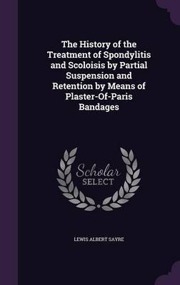 The History of the Treatment of Spondylitis and Scoloisis by Partial Suspension and Retention by Means of Plaster-Of-Paris Bandages by Lewis Albert Sayre image