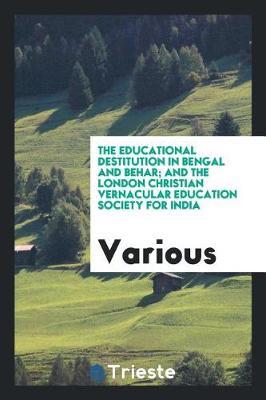 The Educational Destitution in Bengal and Behar; And the London Christian Vernacular Education Society for India by Various ~ image