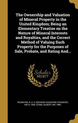 The Ownership and Valuation of Mineral Property in the United Kingdom; Being an Elementary Treatise on the Nature of Mineral Interests and Royalties, and the Correct Method of Valuing Such Property for the Purposes of Sale, Probate, and Rating And... on Hardback