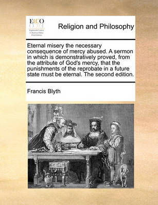 Eternal Misery the Necessary Consequence of Mercy Abused. a Sermon in Which Is Demonstratively Proved, from the Attribute of God's Mercy, That the Punishments of the Reprobate in a Future State Must Be Eternal. the Second Edition by Francis Blyth image