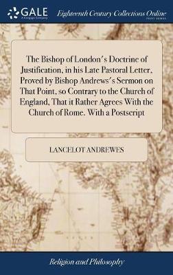 The Bishop of London's Doctrine of Justification, in His Late Pastoral Letter, Proved by Bishop Andrews's Sermon on That Point, So Contrary to the Church of England, That It Rather Agrees with the Church of Rome. with a PostScript by Lancelot Andrewes image