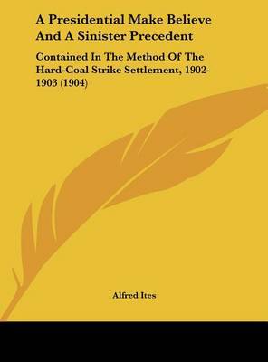 A Presidential Make Believe and a Sinister Precedent: Contained in the Method of the Hard-Coal Strike Settlement, 1902-1903 (1904) by Alfred Ites image