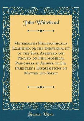 Materialism Philosophically Examined, or the Immateriality of the Soul Asserted and Proved, on Philosophical Principles in Answer to Dr. Priestley's Disquisitions on Matter and Spirit (Classic Reprint) by John Whitehead image