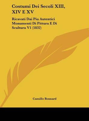 Costumi Dei Secoli XIII, XIV E XV: Ricavati Dai Piu Autentici Monumenti Di Pittura E Di Scultura V1 (1832) on Hardback by Camillo Bonnard