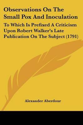 Observations On The Small Pox And Inoculation: To Which Is Prefixed A Criticism Upon Robert Walker's Late Publication On The Subject (1791) on Paperback by Alexander Aberdour