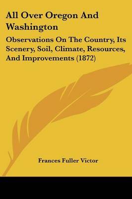 All Over Oregon And Washington: Observations On The Country, Its Scenery, Soil, Climate, Resources, And Improvements (1872) on Paperback by Frances Fuller Victor