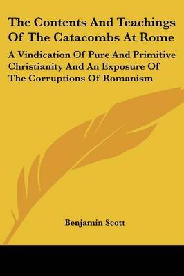 The Contents and Teachings of the Catacombs at Rome: A Vindication of Pure and Primitive Christianity and an Exposure of the Corruptions of Romanism by Benjamin Scott image