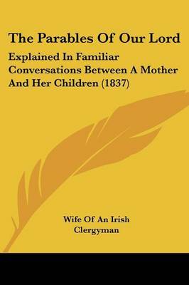 The Parables Of Our Lord: Explained In Familiar Conversations Between A Mother And Her Children (1837) on Paperback by Wife of an Irish Clergyman