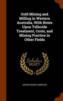 Gold Mining and Milling in Western Australia, with Notes Upon Telluride Treatment, Costs, and Mining Practice in Other Fields by Arthur George Charleton image