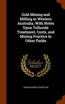 Gold Mining and Milling in Western Australia, with Notes Upon Telluride Treatment, Costs, and Mining Practice in Other Fields on Hardback by Arthur George Charleton