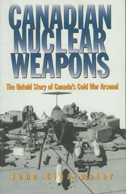 Canadian Nuclear Weapons: The Untold Story of Canada's Cold War Arsenal on Paperback by John Clearwater