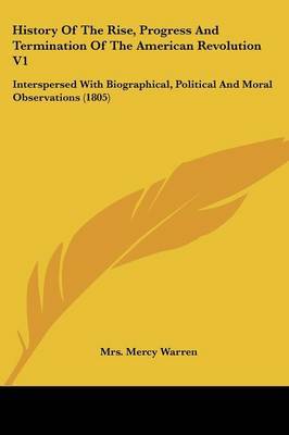 History of the Rise, Progress and Termination of the American Revolution V1: Interspersed with Biographical, Political and Moral Observations (1805) on Paperback by Mrs Mercy Warren