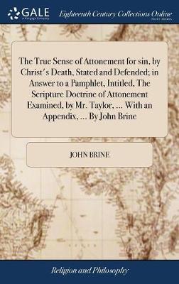 The True Sense of Attonement for Sin, by Christ's Death, Stated and Defended; In Answer to a Pamphlet, Intitled, the Scripture Doctrine of Attonement Examined, by Mr. Taylor, ... with an Appendix, ... by John Brine by John Brine image