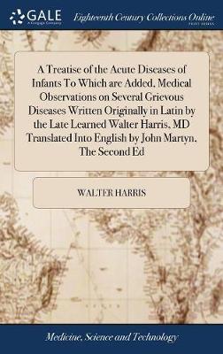 A Treatise of the Acute Diseases of Infants to Which Are Added, Medical Observations on Several Grievous Diseases Written Originally in Latin by the Late Learned Walter Harris, MD Translated Into English by John Martyn, the Second Ed image