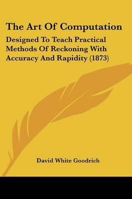 The Art Of Computation: Designed To Teach Practical Methods Of Reckoning With Accuracy And Rapidity (1873) on Paperback by David White Goodrich