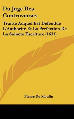 Du Juge Des Controverses: Traitte Auquel Est Defendue L'Authorite Et La Perfection De La Saincte Escriture (1631) on Hardback by Pierre Du Moulin