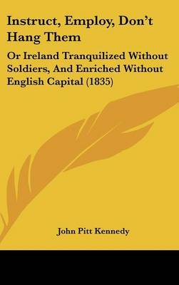 Instruct, Employ, Don't Hang Them: Or Ireland Tranquilized Without Soldiers, And Enriched Without English Capital (1835) by John Pitt Kennedy image