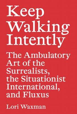 Keep Walking Intently - The Ambulatory Art of the Surrealists, the Situationist International, and Fluxus by Lori Waxman